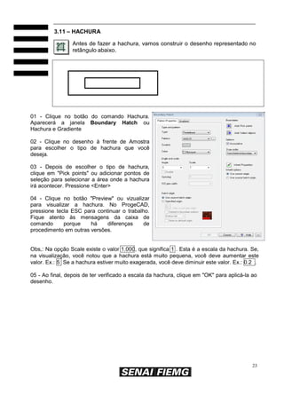 23
3.11 – HACHURA
Antes de fazer a hachura, vamos construir o desenho representado no
retângulo abaixo.
01 - Clique no botão do comando Hachura.
Aparecerá a janela Boundary Hatch ou
Hachura e Gradiente
02 - Clique no desenho à frente de Amostra
para escolher o tipo de hachura que você
deseja.
03 - Depois de escolher o tipo de hachura,
clique em "Pick points" ou adicionar pontos de
seleção para selecionar a área onde a hachura
irá acontecer. Pressione <Enter>
04 - Clique no botão "Preview" ou vizualizar
para visualizar a hachura. No ProgeCAD,
pressione tecla ESC para continuar o trabalho.
Fique atento às mensagens da caixa de
comando porque há diferenças de
procedimento em outras versões.
Obs,: Na opção Scale existe o valor 1.000, que significa 1 . Esta é a escala da hachura. Se,
na visualização, você notou que a hachura está muito pequena, você deve aumentar este
valor. Ex.: 5 Se a hachura estiver muito exagerada, você deve diminuir este valor. Ex.: 0.2 .
05 - Ao final, depois de ter verificado a escala da hachura, clique em "OK" para aplicá-la ao
desenho.
 