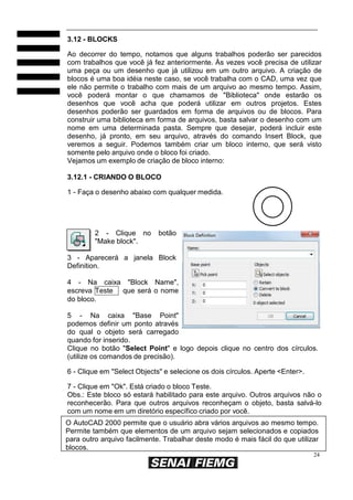 24
3.12 - BLOCKS
Ao decorrer do tempo, notamos que alguns trabalhos poderão ser parecidos
com trabalhos que você já fez anteriormente. Às vezes você precisa de utilizar
uma peça ou um desenho que já utilizou em um outro arquivo. A criação de
blocos é uma boa idéia neste caso, se você trabalha com o CAD, uma vez que
ele não permite o trabalho com mais de um arquivo ao mesmo tempo. Assim,
você poderá montar o que chamamos de "Biblioteca" onde estarão os
desenhos que você acha que poderá utilizar em outros projetos. Estes
desenhos poderão ser guardados em forma de arquivos ou de blocos. Para
construir uma biblioteca em forma de arquivos, basta salvar o desenho com um
nome em uma determinada pasta. Sempre que desejar, poderá incluir este
desenho, já pronto, em seu arquivo, através do comando Insert Block, que
veremos a seguir. Podemos também criar um bloco interno, que será visto
somente pelo arquivo onde o bloco foi criado.
Vejamos um exemplo de criação de bloco interno:
3.12.1 - CRIANDO O BLOCO
1 - Faça o desenho abaixo com qualquer medida.
2 - Clique no botão
"Make block".
3 - Aparecerá a janela Block
Definition.
4 - Na caixa "Block Name",
escreva Teste que será o nome
do bloco.
5 - Na caixa "Base Point"
podemos definir um ponto através
do qual o objeto será carregado
quando for inserido.
Clique no botão "Select Point" e logo depois clique no centro dos círculos.
(utilize os comandos de precisão).
6 - Clique em "Select Objects" e selecione os dois círculos. Aperte <Enter>.
7 - Clique em "Ok". Está criado o bloco Teste.
Obs.: Este bloco só estará habilitado para este arquivo. Outros arquivos não o
reconhecerão. Para que outros arquivos reconheçam o objeto, basta salvá-lo
com um nome em um diretório específico criado por você.
O AutoCAD 2000 permite que o usuário abra vários arquivos ao mesmo tempo.
Permite também que elementos de um arquivo sejam selecionados e copiados
para outro arquivo facilmente. Trabalhar deste modo é mais fácil do que utilizar
blocos.
 