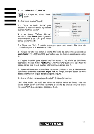 25
3.12.2 - INSERINDO O BLOCO
1 - Clique no botão "Insert
block".
2 - Aparecerá a caixa "Insert".
3 - Clique no botão "Block" para
escolher o nome do bloco. Aparecerá
a janela "Defined blocks".
4 - Na janela "Defined blocks",
escolha o bloco Teste que foi gravado
anteriormente e dê "Ok" para voltar
para a janela "Insert".
5 - Clique em "Ok". O objeto aparecerá preso pelo cursor. Na barra de
comandos aparecerá: Intersetion point:
6 - Clique na tela para soltar o objeto. Na barra de comandos aparecerá: X
scale factor <1>:. O ProgeCAD quer saber qual é o fator de escala para o eixo
X.
7 - Aperte <Enter> para aceitar fator de escala 1. Na barra de comandos
aparecerá: Y scale factor <default=X>:. O ProgeCAD quer saber se o fator de
escala para o eixo Y será igual ao fator informado para o eixo X.
8 - Aperte <Enter> para aceitar fator de escala igual ao do eixo X. Na barra de
comandos aparecerá: Rotation angle <0>. O ProgeCAD quer saber se você
deseja informar um ângulo de rotação para a figura.
9 - Aperte <Enter> para aceitar o ângulo 0°. O bloco foi inserido.
Obs: Para inserir um bloco em forma de arquivo, clique no botão "File" da
janela "Insert block" e informe o diretório e o nome do arquivo e depois clique
na opção "Ok". Depois siga os passos de 5 a 9.
 