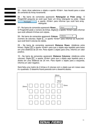 31
05 – Após clicar selecione o objeto e aperte <Enter>. Isso levará para a caixa
de comando do Array novamente.
06 - Na barra de comandos aparecerá: Retangular or Polar array:. O
ProgeCAD pergunta se você quer fazer um Array retangular ou polar. Clique
e aperte <Enter> para informar que você fará array
retangular.
07 - Na barra de comandos aparecerá: Rows:.
O ProgeCAD pede o número de linhas. Digite 4 e aperte <Enter> para informar
que você utilizará 4 linhas com cópias.
08 - Na barra de comandos aparecerá: Coluns:
(número de colunas). Digite 6 e aperte <Enter> para informar ao AutoCAD
que você fará 6 colunas de cópias.
09 - Na barra de comandos aparecerá: Distance Rows: (distância entre
linhas). Digite -25 e aperte <Enter> para que o objeto seja repetido para baixo
em uma distância de 25 mm. Para repetir o objeto para cima, informe um valor
positivo.
10 - Na barra de comandos aparecerá: Distance Columns: (distância entre
colunas). Digite 25 e aperte <Enter> para que o objeto seja repetido para a
direita em uma distância de 25 mm. Para repetir o objeto para a esquerda,
informe um valor negativo.
Será feita uma matriz de 4 linhas e 6 colunas com o objeto que em nosso caso
é o quadrado. O desenho ficará parecido com o desenho abaixo.
25mm
15mm
25mm
15mm
 