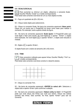 34
5.9 - SCALE (ESCALA)
Para aumentar ou diminuir um objeto, utilizamos o comando Scale.
Escolha "Modify / Scale" ou o botão correspondente.
Para testar este comando você deve ter um ou mais objetos na tela.
01 - Faça um quadrado de (20 x 20) mm.
02 – Clique neste objeto para selecioná-lo.
03 - Clique no comando Scale. Na barra de comandos aparecerá: Base point:
Clique em um ponto que o ProgeCAD irá tomar como base para realizar o
comando. Por exemplo, canto superior direito da figura.
04 - Na barra de comandos aparecerá: Scale factor: O ProgeCAD pede que
você digite o fator para escala. Se você digitar 2 e apertar <Enter>, o objeto
será duplicado. Se você digitar 1/2 e apertar <Enter>, o objeto será reduzido à
metade.
05 - Digite o 2 e aperte <Enter>.
O objeto ficará com o dobro do tamanho (40 x 40) mmm.
5.10 – TRIM
Este comando é utilizado para aparar linhas. Escolha "Modify / Trim" ou
o botão correspondente.
Para testar este comando você deve construir o desenho abaixo.
01 - Clique no comando Trim.
02 - Na barra de comandos aparecerá: <ENTER to select all>: Selecione o
objeto todo e aperte <Enter> para confirmar a seleção.
03 - Na barra de comandos aparecerá: <Select entity to trim>: O ProgeCAD
pede que você clique nas linhas que você que excluir. Clique nas sobras
(pontas) das linhas. Elas sumirão. Ao final, aperte <Enter> para sair do
comando.
 
