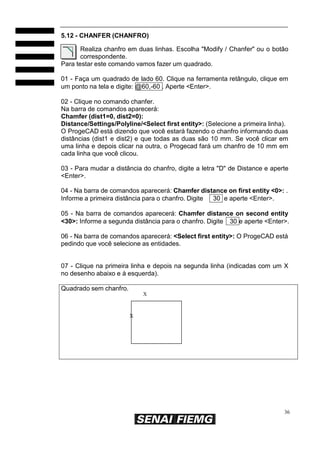 36
5.12 - CHANFER (CHANFRO)
Realiza chanfro em duas linhas. Escolha "Modify / Chanfer" ou o botão
correspondente.
Para testar este comando vamos fazer um quadrado.
01 - Faça um quadrado de lado 60. Clique na ferramenta retângulo, clique em
um ponto na tela e digite: @60,-60 . Aperte <Enter>.
02 - Clique no comando chanfer.
Na barra de comandos aparecerá:
Chamfer (dist1=0, dist2=0):
Distance/Settings/Polyline/<Select first entity>: (Selecione a primeira linha).
O ProgeCAD está dizendo que você estará fazendo o chanfro informando duas
distâncias (dist1 e dist2) e que todas as duas são 10 mm. Se você clicar em
uma linha e depois clicar na outra, o Progecad fará um chanfro de 10 mm em
cada linha que você clicou.
03 - Para mudar a distância do chanfro, digite a letra "D" de Distance e aperte
<Enter>.
04 - Na barra de comandos aparecerá: Chamfer distance on first entity <0>: .
Informe a primeira distância para o chanfro. Digite 30 e aperte <Enter>.
05 - Na barra de comandos aparecerá: Chamfer distance on second entity
<30>: Informe a segunda distância para o chanfro. Digite 30 e aperte <Enter>.
06 - Na barra de comandos aparecerá: <Select first entity>: O ProgeCAD está
pedindo que você selecione as entidades.
07 - Clique na primeira linha e depois na segunda linha (indicadas com um X
no desenho abaixo e à esquerda).
Quadrado sem chanfro.
X
X
 