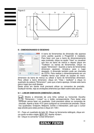 40
50
30
30
20
Figura 3
5 30 20 30 5
60º
11,5
6 – DIMENSIONANDO O DESENHO
A barra de ferramentas de dimensão não aparece
como padrão quando o ProgeCAD é instalado.
Para fazer com que a barra de dimensionamento
seja mostrada, clique na opção “View” ou visualizar
que fica na barra de menus e depois clique em
“Toolbars” ou barras de ferramentas. Clique na
opção “Dimension”. Quando a barra de ferramentas
dimension aparecer, Arraste-a para o lugar
desejado. A dimensão também pode ser chamada
de COTA. Para realizar o dimensionamento em um
trabalho temos que utilizar as opções do menu
dimension da barra de menus ou utilizar a barra de ferramentas dimension.
Para utilizar a barra dimension, clique em "View / toolbars" e clique no
quadrado da palavra "Dimension", para que a barra apareça. Arraste esta barra
para o lugar que você desejar.
Deste ponto em diante você precisará utilizar os comandos de precisão.
Qualquer dúvida, veja as anotações anteriores que falam sobre este assunto.
6.1 - LINEAR DIMENSION (DIMENSÃO LINEAR)
Mostra a dimensão de uma linha vertical ou horizontal. Escolha
"Dimension / Linear" ou o botão correspondente. Para testar este
comando vamos fazer um quadrado. Você precisará utilizar os comandos de
precisão. Aperte a tecla <F3> para configurar os comandos de precisão. Clique
nos quadrados: Endpoint, Midpoint, Center e Intersection, para que o cursor
seja atraído para estes pontos e clique em <Ok>.
01 - Faça um quadrado de lado 30. Clique na ferramenta retângulo, clique em
um ponto na tela e digite: @30,-30 . Aperte <Enter>.
02 - Clique no comando "Linear dimension".
 