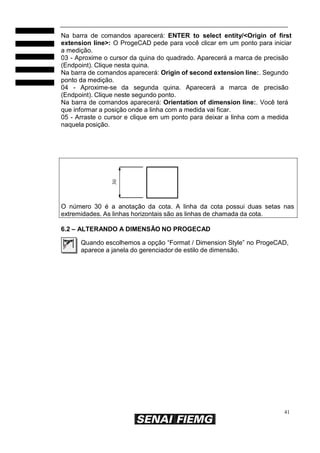41
30
Na barra de comandos aparecerá: ENTER to select entity/<Origin of first
extension line>: O ProgeCAD pede para você clicar em um ponto para iniciar
a medição.
03 - Aproxime o cursor da quina do quadrado. Aparecerá a marca de precisão
(Endpoint). Clique nesta quina.
Na barra de comandos aparecerá: Origin of second extension line:. Segundo
ponto da medição.
04 - Aproxime-se da segunda quina. Aparecerá a marca de precisão
(Endpoint). Clique neste segundo ponto.
Na barra de comandos aparecerá: Orientation of dimension line:. Você terá
que informar a posição onde a linha com a medida vai ficar.
05 - Arraste o cursor e clique em um ponto para deixar a linha com a medida
naquela posição.
O número 30 é a anotação da cota. A linha da cota possui duas setas nas
extremidades. As linhas horizontais são as linhas de chamada da cota.
6.2 – ALTERANDO A DIMENSÃO NO PROGECAD
Quando escolhemos a opção “Format / Dimension Style” no ProgeCAD,
aparece a janela do gerenciador de estilo de dimensão.
 