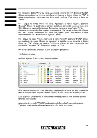 48
06 - Clique no botão "New" ou Novo. Aparecerá o nome "layer1". Escreva "Texto".
Clique no quadrado de cores e escolha a cor branca e depois clique em "Ok". A
palavra continuous indica que esta linha será contínua. Está criada a layer de
"Texto".
07 - Clique no botão "New" ou Novo. Aparecerá o nome "layer1". Escreva
"Centro". Clique no quadrado de cores e escolha a cor verde e depois clique em
"Ok". Clique na palavra Continuous. Temos que carregar a linha Traço-Ponto.
Clique na primeira linha Traço-ponto que encontrar (Ex.: Acad_iso04w100). Clique
em "Ok". Clique novamente na linha Traço-ponto para selecioná-la. Clique
novamente em "Ok". Está criada a layer de Centro.
08 - Clique no botão "New". Aparecerá o nome "layer1". Escreva "Corte". Clique
no quadrado de cores (depois do cadeado) e escolha a cor amarela e depois
clique em "Ok". Clique na palavra Continuous. Clique na linha traço-ponto para
escolhê-la. Clique em "Ok". Está criada a layer de Corte.
09 - Clique em Ok na janela de "Layer & Linetype properties"
10 - Salve o arquivo.
Ao final, a janela ficará como o desenho abaixo:
Obs.: Ao criar um arquivo novo, todo este procedimento terá que ser feito novamente
porque o arquivo novo só possui a layer 0 (zero). Por isto criamos o arquivo padrão.
Este é apenas um exemplo. Crie quantas camadas precisar com o nome que lhe
for mais conveniente.
A camada de nome DEFPOINT será criada pelo ProgeCAD automaticamente.
Todos os objetos colocados nesta camada, não serão impressos.
 