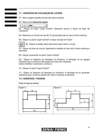 49
7.1 - EXERCÍCIO DE UTILIZAÇÃO DE LAYERS
01 - Abra a página padrão (se ela não estiver aberta).
02 - Salve como Exercicio layers.
03 - Clique na caixa "Layer Control" (Desenho acima) e clique na layer de
"Contorno".
04 - Desenhe um círculo de raio 40. O círculo ficará da cor azul e linha contínua.
05 - Clique na caixa "Layer Control" e clique na layer de "Cota".
06 - Clique no botão radius dimension para medir o círculo.
07 - Clique na linha do círculo. Aparecerá a medida do raio com a linha contínua e
vermelha.
08 - Clique novamente na caixa "Layer Control".
09 - Clique no desenho da lâmpada do Contorno. A lâmpada irá se apagar
indicando que o contorno não poderá ser visto nem impresso.
Vamos habilitar novamente o contorno.
10 - Clique na caixa "Layer Control".
11 - Clique no desenho da lâmpada do Contorno. A lâmpada irá se ascender
indicando que o contorno poderá ser visto e impresso novamente.
7.2 - EXERCÍCIO - FIGURAS
Faça as figuras abaixo
Figura 1 Figura 2
 