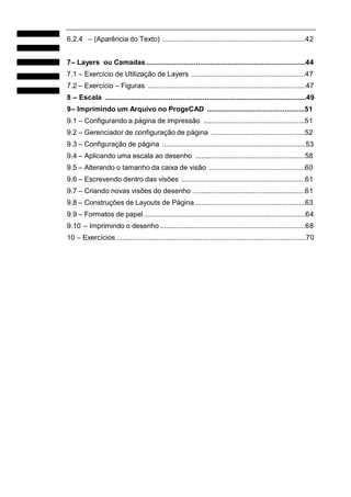 6.2.4 – (Aparência do Texto) ........................................................................42
7– Layers ou Camadas................................................................................44
7.1 – Exercício de Utilização de Layers .........................................................47
7.2 – Exercício – Figuras ...............................................................................47
8 – Escala .....................................................................................................49
9– Imprimindo um Arquivo no ProgeCAD .................................................51
9.1 – Configurando a página de impressão ...................................................51
9.2 – Gerenciador de configuração de página ...............................................52
9.3 – Configuração de página ........................................................................53
9.4 – Aplicando uma escala ao desenho .......................................................58
9.5 – Alterando o tamanho da caixa de visão ................................................60
9.6 – Escrevendo dentro das visões ..............................................................61
9.7 – Criando novas visões do desenho ........................................................61
9.8 – Construções de Layouts de Página .......................................................63
9.9 – Formatos de papel .................................................................................64
9.10 – Imprimindo o desenho.........................................................................68
10 – Exercícios ...............................................................................................70
 