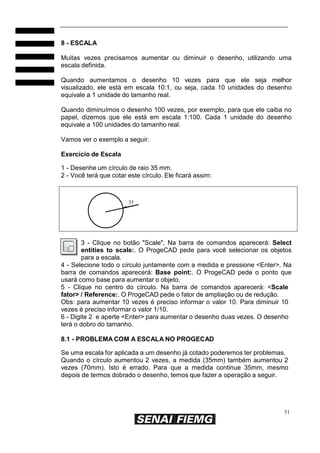 51
8 - ESCALA
Muitas vezes precisamos aumentar ou diminuir o desenho, utilizando uma
escala definida.
Quando aumentamos o desenho 10 vezes para que ele seja melhor
visualizado, ele está em escala 10:1, ou seja, cada 10 unidades do desenho
equivale a 1 unidade do tamanho real.
Quando diminuímos o desenho 100 vezes, por exemplo, para que ele caiba no
papel, dizemos que ele está em escala 1:100. Cada 1 unidade do desenho
equivale a 100 unidades do tamanho real.
Vamos ver o exemplo a seguir.
Exercício de Escala
1 - Desenhe um círculo de raio 35 mm.
2 - Você terá que cotar este círculo. Ele ficará assim:
35
3 - Clique no botão "Scale". Na barra de comandos aparecerá: Select
entities to scale:. O ProgeCAD pede para você selecionar os objetos
para a escala.
4 - Selecione todo o círculo juntamente com a medida e pressione <Enter>. Na
barra de comandos aparecerá: Base point:. O ProgeCAD pede o ponto que
usará como base para aumentar o objeto.
5 - Clique no centro do círculo. Na barra de comandos aparecerá: <Scale
fator> / Reference:. O ProgeCAD pede o fator de ampliação ou de redução.
Obs: para aumentar 10 vezes é preciso informar o valor 10. Para diminuir 10
vezes é preciso informar o valor 1/10.
6 - Digite 2 e aperte <Enter> para aumentar o desenho duas vezes. O desenho
terá o dobro do tamanho.
8.1 - PROBLEMA COM A ESCALA NO PROGECAD
Se uma escala for aplicada a um desenho já cotado poderemos ter problemas.
Quando o círculo aumentou 2 vezes, a medida (35mm) também aumentou 2
vezes (70mm). Isto é errado. Para que a medida continue 35mm, mesmo
depois de termos dobrado o desenho, temos que fazer a operação a seguir.
 