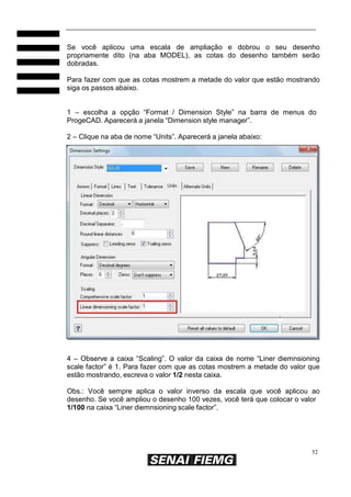 52
Se você aplicou uma escala de ampliação e dobrou o seu desenho
propriamente dito (na aba MODEL), as cotas do desenho também serão
dobradas.
Para fazer com que as cotas mostrem a metade do valor que estão mostrando
siga os passos abaixo.
1 – escolha a opção “Format / Dimension Style” na barra de menus do
ProgeCAD. Aparecerá a janela “Dimension style manager”.
2 – Clique na aba de nome “Units”. Aparecerá a janela abaixo:
4 – Observe a caixa “Scaling”. O valor da caixa de nome “Liner diemnsioning
scale factor” é 1. Para fazer com que as cotas mostrem a metade do valor que
estão mostrando, escreva o valor 1/2 nesta caixa.
Obs.: Você sempre aplica o valor inverso da escala que você aplicou ao
desenho. Se você ampliou o desenho 100 vezes, você terá que colocar o valor
1/100 na caixa “Liner diemnsioning scale factor”.
 