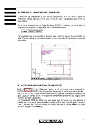 53
9 – IMPRIMINDO UM ARQUIVO NO PROGECAD.
O trabalho de impressão é um pouco complicado, mas se você seguir as
instruções passo a passo, como uma receita de bolo, o processo todo torna-se
automático.
Toda peça é construída na Guia de nome MODEL mostrada na parte inferior
esquerda da janela do ProgeCAD. Veja o desenho abaixo.
Para realizarmos a impressão, é preciso que se tenha algum desenho feito na
tela. Vamos utilizar o desenho abaixo como exemplo. O desenho é apenas
ilustrativo.
9.1 – CONFIGURANDO A PÁGINA DE IMPRESSÃO
Na guia Layout1 você poderá montar a sua página
de impressão. Esta página pode ter o tamanho A4,
A3, A2, A1 ou A0. Você define o tamanho da página. O mesmo acontece na
guia Layout2. Sendo assim, você poderá ter formatos diferentes de página para
imprimir o mesmo desenho.
No ProgeCAD 2010, ao clicar em uma guia pela primeira vez, uma página é
criada sem que você possa escolher qual é o formato. Normalmente ela vem
com o formato A4. Para modificar o formato da página, clique <File> na guia
escolha a opção “Print setup”.
 