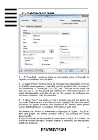 55
9.3 – CONFIGURAÇÃO DE PÁGINA.
1 – O ProgeCAD condensa todas as informações sobre configuração de
página e impressão em uma única tela.
2 – A opção “Printer” mostra o nome da impressora sua impressora. Somente
um trabalho desenvolvido em uma folha tamanho A4 poderá ser impresso em
uma impressora do formato A4 (210 x 297) mm. Qualquer formato maior que
este (A3, A2, A1 ou A0) deverá ser impresso em impressoras maiores em
locais especializados neste tipo de serviço. Se precisar de configurar sua
impressora, clique no botão “Propriedades”.
3 – A opção “Paper” (ou papel), mostra o tamanho que terá sua página de
impressão. Clique na seta e escolha o formato desejado. Se você não possui
impressora ou possui somente uma impressora A4, mesmo assim poderá
realizar trabalhos maiores e enviar para impressão em outro local.
Já sabemos que, ao final do processo de configuração de página, o ProgeCAD
dará uma página em branco contendo todo o seu desenho em escala
desconhecida.
A segunda maneira de se preparar a impressão é montar todo o trabalho de
impressão (limites da página, margens legenda e desenhos) fora desta página
criada pelo programa.
 