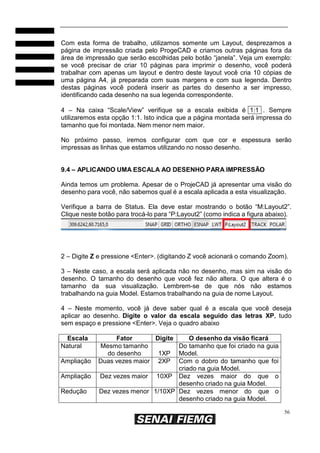 56
Com esta forma de trabalho, utilizamos somente um Layout, desprezamos a
página de impressão criada pelo ProgeCAD e criamos outras páginas fora da
área de impressão que serão escolhidas pelo botão “janela”. Veja um exemplo:
se você precisar de criar 10 páginas para imprimir o desenho, você poderá
trabalhar com apenas um layout e dentro deste layout você cria 10 cópias de
uma página A4, já preparada com suas margens e com sua legenda. Dentro
destas páginas você poderá inserir as partes do desenho a ser impresso,
identificando cada desenho na sua legenda correspondente.
4 – Na caixa “Scale/View” verifique se a escala exibida é 1:1 . Sempre
utilizaremos esta opção 1:1. Isto indica que a página montada será impressa do
tamanho que foi montada. Nem menor nem maior.
No próximo passo, iremos configurar com que cor e espessura serão
impressas as linhas que estamos utilizando no nosso desenho.
9.4 – APLICANDO UMA ESCALA AO DESENHO PARA IMPRESSÃO
Ainda temos um problema. Apesar de o ProjeCAD já apresentar uma visão do
desenho para você, não sabemos qual é a escala aplicada a esta visualização.
Verifique a barra de Status. Ela deve estar mostrando o botão “M:Layout2”.
Clique neste botão para trocá-lo para “P:Layout2” (como indica a figura abaixo).
2 – Digite Z e pressione <Enter>. (digitando Z você acionará o comando Zoom).
3 – Neste caso, a escala será aplicada não no desenho, mas sim na visão do
desenho. O tamanho do desenho que você fez não altera. O que altera é o
tamanho da sua visualização. Lembrem-se de que nós não estamos
trabalhando na guia Model. Estamos trabalhando na guia de nome Layout.
4 – Neste momento, você já deve saber qual é a escala que você deseja
aplicar ao desenho. Digite o valor da escala seguido das letras XP, tudo
sem espaço e pressione <Enter>. Veja o quadro abaixo
Escala Fator Digite O desenho da visão ficará
Natural Mesmo tamanho
do desenho 1XP
Do tamanho que foi criado na guia
Model.
Ampliação Duas vezes maior 2XP Com o dobro do tamanho que foi
criado na guia Model.
Ampliação Dez vezes maior 10XP Dez vezes maior do que o
desenho criado na guia Model.
Redução Dez vezes menor 1/10XP Dez vezes menor do que o
desenho criado na guia Model.
 