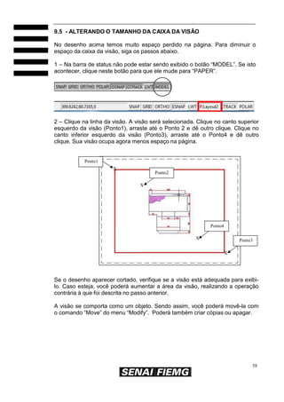 58
9.5 - ALTERANDO O TAMANHO DA CAIXA DA VISÃO
No desenho acima temos muito espaço perdido na página. Para diminuir o
espaço da caixa da visão, siga os passos abaixo.
1 – Na barra de status não pode estar sendo exibido o botão “MODEL”. Se isto
acontecer, clique neste botão para que ele mude para “PAPER”.
2 – Clique na linha da visão. A visão será selecionada. Clique no canto superior
esquerdo da visão (Ponto1), arraste até o Ponto 2 e dê outro clique. Clique no
canto inferior esquerdo da visão (Ponto3), arraste até o Ponto4 e dê outro
clique. Sua visão ocupa agora menos espaço na página.
Ponto1
X
Ponto2
X
Ponto4
X Ponto3
X
Se o desenho aparecer cortado, verifique se a visão está adequada para exibi-
lo. Caso esteja, você poderá aumentar a área da visão, realizando a operação
contrária à que foi descrita no passo anterior.
A visão se comporta como um objeto. Sendo assim, você poderá movê-la com
o comando “Move” do menu “Modify”. Poderá também criar cópias ou apagar.
 