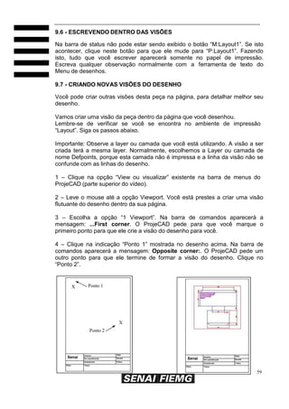 59
Senai
Arquivo: Data:
Em substituição Escala
Substituído Folha:
Visto: Título:
9.6 - ESCREVENDO DENTRO DAS VISÕES
Na barra de status não pode estar sendo exibido o botão “M:Layout1”. Se isto
acontecer, clique neste botão para que ele mude para “P:Layout1”. Fazendo
isto, tudo que você escrever aparecerá somente no papel de impressão.
Escreva qualquer observação normalmente com a ferramenta de texto do
Menu de desenhos.
9.7 - CRIANDO NOVAS VISÕES DO DESENHO
Você pode criar outras visões desta peça na página, para detalhar melhor seu
desenho.
Vamos criar uma visão da peça dentro da página que você desenhou.
Lembre-se de verificar se você se encontra no ambiente de impressão
“Layout”. Siga os passos abaixo.
Importante: Observe a layer ou camada que você está utilizando. A visão a ser
criada terá a mesma layer. Normalmente, escolhemos a Layer ou camada de
nome Defpoints, porque esta camada não é impressa e a linha da visão não se
confunde com as linhas do desenho.
1 – Clique na opção “View ou visualizar” existente na barra de menus do
ProjeCAD (parte superior do vídeo).
2 – Leve o mouse até a opção Viewport. Você está prestes a criar uma visão
flutuante do desenho dentro da sua página.
3 – Escolha a opção “1 Viewport”. Na barra de comandos aparecerá a
mensagem: ...First corner. O ProjeCAD pede para que você marque o
primeiro ponto para que ele crie a visão do desenho para você.
4 – Clique na indicação “Ponto 1” mostrada no desenho acima. Na barra de
comandos aparecerá a mensagem: Opposite corner:. O ProjeCAD pede um
outro ponto para que ele termine de formar a visão do desenho. Clique no
“Ponto 2”.
X Ponto 1
X
Ponto 2
Senai
Arquivo: Data:
Em substituição Escala:
Substituído Folha:
Visto: Título:
 