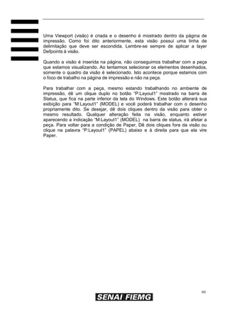 60
Uma Viewport (visão) é criada e o desenho é mostrado dentro da página de
impressão. Como foi dito anteriormente, esta visão possui uma linha de
delimitação que deve ser escondida. Lembre-se sempre de aplicar a layer
Defpoints à visão.
Quando a visão é inserida na página, não conseguimos trabalhar com a peça
que estamos visualizando. Ao tentarmos selecionar os elementos desenhados,
somente o quadro da visão é selecionado. Isto acontece porque estamos com
o foco de trabalho na página de impressão e não na peça.
Para trabalhar com a peça, mesmo estando trabalhando no ambiente de
impressão, dê um clique duplo no botão “P:Layout1” mostrado na barra de
Status, que fica na parte inferior da tela do Windows. Este botão alterará sua
exibição para “M:Layout1” (MODEL) e você poderá trabalhar com o desenho
propriamente dito. Se desejar, dê dois cliques dentro da visão para obter o
mesmo resultado. Qualquer alteração feita na visão, enquanto estiver
aparecendo a indicação “M:Layout1” (MODEL) na barra de status, irá afetar a
peça. Para voltar para a condição de Paper, Dê dois cliques fora da visão ou
clique na palavra “P:Layout1” (PAPEL) abaixo e à direita para que ela vire
Paper.
 