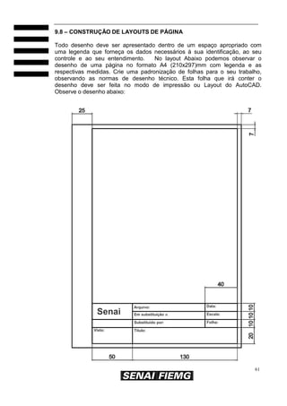 61
9.8 – CONSTRUÇÃO DE LAYOUTS DE PÁGINA
Todo desenho deve ser apresentado dentro de um espaço apropriado com
uma legenda que forneça os dados necessários à sua identificação, ao seu
controle e ao seu entendimento. No layout Abaixo podemos observar o
desenho de uma página no formato A4 (210x297)mm com legenda e as
respectivas medidas. Crie uma padronização de folhas para o seu trabalho,
observando as normas de desenho técnico. Esta folha que irá conter o
desenho deve ser feita no modo de impressão ou Layout do AutoCAD.
Observe o desenho abaixo:
Senai
Visto:
Arquivo:
Em substituição a:
Substituído por:
Título:
Data:
Escala:
Folha:
 