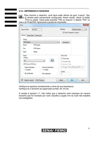 66
9.10 - IMPRIMINDO O DESENHO
Para imprimir o desenho, você deve estar dentro da guia “Layout”. Seu
layout já deverá estar previamente configurado. Assim sendo, clique no botão
Print ou plotar. Você pode escolher “File ou arquivo” e depois “Plot” no
menu do ProjeCAD. Aparecerá a janela de impressão.
Verifique se aparece corretamente o nome da sua impressora.
Verifique se o tamanho do papel está correto: A4, A3 etc.
A escala é sempre 1:1. Isto indica que o desenho será impresso do mesmo
tamanho que foi montado por você. Escolha a opção mm se você não trabalha
com polegadas.
 