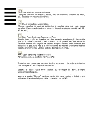 Use a Wizard ou usar assistente
Configura unidades de medida, estilos, área de desenho, tamanho de texto,
etc., baseado em modelos existentes.
Use a template ou Usar modelo
Oferece modelos de páginas existentes já prontas para que você possa
trabalhar. Você poderá escolher o tamanho de página que precisar (A0, A1, A2,
A3, A4, etc.)
Start From Scratch ou Começar do Zero
Através desta opção você poderá escolher somente a configuração da medida
que você utilizará durante o seu trabalho. Você poderá escolher entre os
sistemas métrico ou English. O sistema English trabalha com medidas em
polegadas e pés. Este não é o nosso sistema de medida. O sistema métrico
trabalha em milímetros. Utilize o sistema de medidas métrico.
Open a Drawing ou abrir desenho
Abre um desenho já existente no ProgeCAD.
Trabalhar sem passar por esta tela implica em correr o risco de se trabalhar
com o ProgeCAD em polegadas sem saber.
Escolha o botão “Start from scratch” ou “Começar do zero”. Sempre
utilizaremos esta opção.
Marque a opção “Métrica” existente nesta tela para realizar o trabalho em
milímetros. Pressione OK para iniciar o trabalho com o CAD.
 