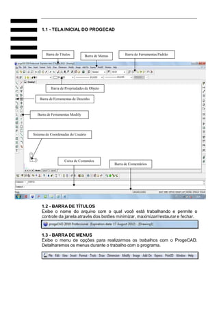 1.1 - TELA INICIAL DO PROGECAD
Barra de Títulos Barra de Menus Barra de Ferramentas Padrão
Barra de Propriedades de Objeto
Barra de Ferramentas de Desenho
Barra de Ferramentas Modify
Sistema de Coordenadas do Usuário
Caixa de Comandos
Barra de Comentários
1.2 - BARRA DE TÍTULOS
Exibe o nome do arquivo com o qual você está trabalhando e permite o
controle da janela através dos botões minimizar, maximizar/restaurar e fechar.
1.3 - BARRA DE MENUS
Exibe o menu de opções para realizarmos os trabalhos com o ProgeCAD.
Detalharemos os menus durante o trabalho com o programa.
 