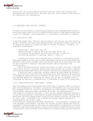 estruturais da universidade brasileira que não conta com recursos para
manutenção da infra-estrutura de salas de aula, atualização da biblioteca e
do laboratório de informática.




1.4 CONDIÇÕES PARA INICIAR O ESTÁGIO


Os objetivos do estágio, e sugestões para melhorar sua implementação e garantir
bons resultados. Para iniciar, é imprescindível definir três aspectos básicos:
o tema do trabalho, organização-alvo e o professor orientador do estágio.

1.4.1 Escolha do tema

É uma das etapas mais difíceis para a maioria dos alunos, por uma série de
razões. Primeiro, por que exige uma definição. Perguntados sobre o que fariam
de diferente quanto à escolha do tema se fossem recomeçar o estágio, os
graduados responderam:

      Definiriam o tema mais cedo (3)
      Desenvolveriam o tema na área de que mais gostam (1)
      Procurariam um professor da área para definir o tema (1)
      Escolheriam primeiro a empresa, depois o tema (1)

      O estágio é um marco de transição entre a escola e a vida profissional.
Mesmo para aqueles alunos que já estão empregados. Muitos alunos percebem esta
questão e valorizam o estágio como uma oportunidade de se aprofundar em tema
de seu interesse e adquirir uma qualificação que os distinga como
profissionais.
      Não é imcomum encontrar alunos que estão no final do curso e não têm
idéia clara do que é possível desenvolver como projeto de estágio. Aqueles
alunos que possuem experiência de trabalho têm mais facilidade para escolher.
      É possível que a indecisão se deva à época de realização do estágio (
que coincide com o final do curso. Caracteriza-se como uma época de avaliação
e reflexão por parte do aluno a respeito de seu curso. Entretanto, a decisão
não depende apenas do interesse do aluno, mas de uma conjugação entre o
interesse da empresa, a competência e o interesse do aluno e do orientador.

1.4.2 Organização-alvo: negociando o acesso

Realizar pesquisa em organizações não é muito fácil. Bryman (1989), ao avaliar
este tipo de pesquisa, considera o acesso às informações como um ponto chave.
Ele argumenta que, ao contrário da pesquisa em comunidades, a pesquisa em
organizações apresenta duplo problema de acesso aos pesquisadores.
Com respeito à primeira situação, o fato de que algumas empresas aceitem e
outras não pode ameaçar a representatividade da pesquisa. A empresa pode estar
envolvida com outro pesquisador. É preciso ter cautela e evitar ser usado por
um outro lado. A verdade é que a ênfase do estudo sempre determina a
preponderância de um dos lados.
Os estagiários enfrentem problemas semelhantes aos relatados. Estagiar tem
sido deixada inteiramente nas mãos dos alunos na maior parte das escolas.
O estágio é necessariamente realizado em organizações e normalmente os alunos
atêm-se a uma organização apenas. A maioria dos alunos trabalha durante o curso
universitário. Muitos deles, pressionados por razões econômicas, não têm muita
 