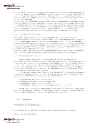 escolha senão procurar empregos com baixa oportunidade de aprendizagem em
relação ao curso. Isto é realidade. É comum que o estágio seja realizado no
próprio local de trabalho do aluno. Esta alternativa apresenta vantagens e
desvantagens. A sugestão é que o estágio seja realizado em outro departamento
ou seção da empresa.
Para os que não trabalham, em princípio há maior variedade de opções, mas em
todos os casos é preciso negociar o acesso. É possível encontrar alunos que
estão finalizando o curso de Administração e que até então não tiveram nenhuma
experiência de trabalho. Preferem cursar o máximo de disciplinas que podem,
visando terminar o curso mais cedo. Recomenda-se iniciar estágios ou
experiências de trabalho o mais tardar no quinto semestre do curso.

1.4.3 Processo de orientação

Nem sempre está claro o que se pode esperar do orientador. Alguns
recém-graduados foram bastante críticos em relação à orientação que receberam.
Eles recomendaram “escolher melhor o orientador (3); iniciar o trabalho
independentemente do orientador (1), ou mesmo procurar levá-lo à primeira
visita à empresa (1). Nossa opinião é de que cabe ao orientador prover meios,
ou seja, facilitar contatos, indicar bibliografia, sugerir métodos e técnicas;
e incentivar o trabalho do aluno.
Tendo em vista as considerações apresentadas que a qualidade do trabalho
final é muito mais responsabilidade do aluno do que do orientador.

1.4.4 Metodologia de trabalho

      Mesmo quando superados os problemas de acesso às empresas e
bibliografia, os professores enfatizaram as seguintes dificuldades para a
elaboração do trabalho: na concepção do problema, incluindo a definição dos
limites do trabalho, o que fazer, o que é importante, por quê, como estruturar
as idéias no papel; na estruturação do trabalho de conclusão, ou seja, a
organização dos tópicos, a redação, as referências bibliográficas; e na
interpretação dos resultados obtidos.
      Finalmente, perguntados sobre o que fariam diferentemente se fossem
recomeçar o trabalho, observou-se o seguinte padrão de respostas, em que
novamente se ressalta a importância da metodologia:

      Distribuiria melhor os prazos (1).
      Buscaria bibliografia estrangeira (1).
      Trabalharia melhor o projeto (5).
      Terminaria o trabalho mais cedo para poder revisar (1).

      Neste capítulo inicial, tratou-se da problemática do estágio de um ponto
de vista abrangente. Também foi ressaltado que o propósito deste livro se
limita à metodologia do trabalho de prática profissional.



II FASE ( Resenha)


FUNDAMENTOS DA ADMINISTRAÇÃO


Os fundamentos do que se considera como ciência da administração.

Administração científica
 