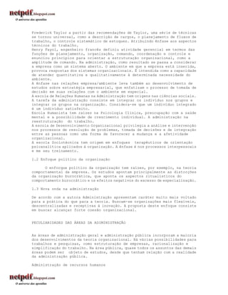 Frederick Taylor a partir das recomendações de Taylor, uma série de técnicas
se tornou universal, como a descrição de cargos, o planejamento de fluxos de
trabalho, o controle sistemático de estoques. Atribuindo ênfase aos aspectos
técnicos do trabalho.
Henry Fayol, engenheiro francês definiu atividade gerencial em termos das
funções de planejamento, organização, comando, coordenação e controle e
enunciou princípios para orientar a estruturação organizacional, como a
amplitude de comando. Na administração, como resultado se passa a considerar
a empresa como um sistema aberto. O ambiente em que a empresa está inserida,
provoca respostas dos sistemas organizacionais. É intendida como a capacidade
de atender quantitativa e qualitativamente à determinada necessidade do
ambiente.
A ênfase nas relações empresa/ambiente leva também ao desenvolvimento de
estudos sobre estratégia empresarial, que enfatizam o processo de tomada de
decisão em suas relações com o ambiente em especial.
A escola de Relações Humanas na Administração tem origens nas ciências sociais.
A tarefa da administração consiste em integrar os indivíduo nos grupos e
integrar os grupos na organização. Considera-se que um indivíduo integrado
é um indivíduo satisfeito.
Escola Humanista tem raízes na Psicologia Clínica, preocupação com a saúde
mental e a possibilidade de crescimento individual. A administração na
reestruturação do trabalho.
A escola de Desenvolvimento Organizacional privilegia a análise e intervenção
nos processos de resolução de problemas, tomada de decisões e de integração
entre as pessoas como uma forma de favorecer a mudança e a afetividade
organizacional.
A escola Sociotécnica tem origem em enfoques terapêuticos de orientação
psicanalítica aplicados à organização. A ênfase é nos processos interpessoais
e me seu treinamento.

1.2 Enfoque político da organização

      O enforque político da organização tem raízes, por exemplo, na teoria
comportamental da empresa. Os estudos apontam principalmente as distorções
da organização burocrática, que aponta os aspectos ritualísticos do
comportamento burocrático e os efeitos negativos do excesso de especialização.

1.3 Nova onda na administração

De acordo com a autora Administração apresentam caráter muito mais voltado
para a prática do que para a teoria. Buscam-se organizações mais flexíveis,
descentralizadas e receptivas à inovação. A proposta deste enfoque consiste
em buscar alcançar forte coesão organizacional.


PECULIARIDADES DAS ÁREAS DA ADIMINISTRAÇÃO


As áreas de administração geral e administração pública incorporam a maioria
dos desenvolvimentos da teoria organizacional. Há várias possibilidades para
trabalhos e pesquisas, como estruturação de empresas, racionalização e
simplificação do trabalho. Na área pública, quase todos os assuntos das demais
áreas podem ser objeto de estudos, desde que tenham relação com a realidade
da administração pública.

Administração de recursos humanos
 