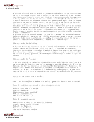 A área de recursos humanos busca basicamente compatibilizar as necessidades
de curto prazo das pessoas com os objetivos de longo prazo das organizações.
Nasceu como uma função de bem-estar social nas organizações. Mais tarde, passou
a desempenhar uma função de controle sobre a utilização da mão-de-obra.
O modelo de gestão de recursos humanos mais praticado é aquele que tem ampla
influência da Administração Científica de Traylor e da Escola de Relações
Humanas, adaptar as pessoas ao sistema de trabalho taylorista.
Década de 80 a necessidade de praticar um modelo diverso de gestão de recuros
humanos, baseado no comprometimento das pessoas. Este é um modelo que se
desenvolve-se a partir da crise e recessão. Enfatizam-se a flexibilidade.
Supõe-se que as pessoas acreditam nas mensagens da gerência e estão dispostas
a aceitar desafios.
A área de Recursos Humanos então lida com estratégias de recursos humanos,
relações sindicais, relações de trabalho e técnicas afetas à função recursos
humanos, tais como recrutamento, seleção, treinamento, planos de cargos e
salários, avaliação de desempenho, incentivos e remuneração.

Administração de Marketing

A área de Marketing concentra-se em análises competitivas, de mercado ou do
comportamento do consumidor, incluindo perfil e análise do consumidor,
definição de mercado, elaboração de plano de marketing, análise de cadastro.
Procedimentos de marketing utilizados pelas organizações, incluindo decisões
em relação a preço, produto, distribuição e comunicação e administração de
vendas.

Administração de Finanças

O enfoque inicial de finanças concentrou-se nos instrumentos contratuais e
na descrição das instituições participantes do mercado financeiro. A área de
Finanças da Empresa concentra-se nas questão do gerenciamento financeiro da
organização, sendo seus tópicos principais o planejamento e o controle
financeiro, a análise financeira, a análise de investimentos, a gestão do
capital de giro, o custo e a estrutura de capital e a política de dividendos.


SUGESTÕES DE TEMAS PARA O ESTÁGIO


Uma lista de exemplos de temas para estágio para cada área da Administração.

Área de administração geral e administração pública

Modernização administrativa
Análise ambiental
Planejamento governamental
Análise organizacional
Estruturas de controle

Área de recursos humanos

Estratégias e técnicas de recursos humanos
Comportamento organizacional
Relações de Trabalho
Sociologia de Trabalho
Gestão de recursos humanos
 