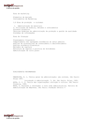Área de marketing

Elementos de mercado
Instrumentos de Marketing

3.4 Área de produção   e sistemas

 1. Administração de materiais
2. Utilização de modelos, métodos e instrumentos
Processo produtivo
Técnicas modernas de administração da produção e gestão da qualidade
Sistemas de informações

Área de finanças

Planejamento financeiro
Comportamento dos agregados econômicos do setor público
Análise de alternativas de investimento e desinvestimento
Análise econômico-financeira
Mercados de capitais
Estrutura de capital e política de dividendos
Administração de curto prazo




BIBLIOGRAFIA RECOMENDADA


KWASNICKA, E. L. Teoria geral da administração: uma síntese. São Paulo:
Atlas 1987.
            Introdução à administração. 5. Ed. São Paulo: Atlas, 1995.
MOTA, F. C. P. Teoria das organizações: evolução e cultura. São Paulo:
Pioneira, 1986.
WOOD, D. Buscando a renovação: a nova onda administrativa. Revista de
Administração de Empresas. São Paulo: Fundação Getúlio V
 