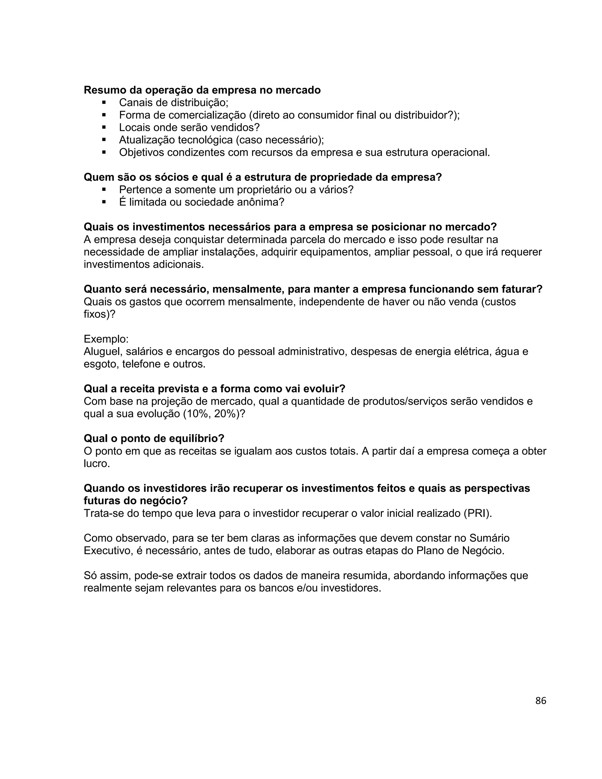 86
Resumo da operação da empresa no mercado
 Canais de distribuição;
 Forma de comercialização (direto ao consumidor final ou distribuidor?);
 Locais onde serão vendidos?
 Atualização tecnológica (caso necessário);
 Objetivos condizentes com recursos da empresa e sua estrutura operacional.
Quem são os sócios e qual é a estrutura de propriedade da empresa?
 Pertence a somente um proprietário ou a vários?
 É limitada ou sociedade anônima?
Quais os investimentos necessários para a empresa se posicionar no mercado?
A empresa deseja conquistar determinada parcela do mercado e isso pode resultar na
necessidade de ampliar instalações, adquirir equipamentos, ampliar pessoal, o que irá requerer
investimentos adicionais.
Quanto será necessário, mensalmente, para manter a empresa funcionando sem faturar?
Quais os gastos que ocorrem mensalmente, independente de haver ou não venda (custos
fixos)?
Exemplo:
Aluguel, salários e encargos do pessoal administrativo, despesas de energia elétrica, água e
esgoto, telefone e outros.
Qual a receita prevista e a forma como vai evoluir?
Com base na projeção de mercado, qual a quantidade de produtos/serviços serão vendidos e
qual a sua evolução (10%, 20%)?
Qual o ponto de equilíbrio?
O ponto em que as receitas se igualam aos custos totais. A partir daí a empresa começa a obter
lucro.
Quando os investidores irão recuperar os investimentos feitos e quais as perspectivas
futuras do negócio?
Trata-se do tempo que leva para o investidor recuperar o valor inicial realizado (PRI).
Como observado, para se ter bem claras as informações que devem constar no Sumário
Executivo, é necessário, antes de tudo, elaborar as outras etapas do Plano de Negócio.
Só assim, pode-se extrair todos os dados de maneira resumida, abordando informações que
realmente sejam relevantes para os bancos e/ou investidores.
 