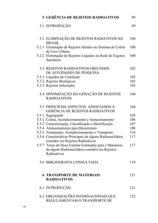 viii
5 GERÊNCIA DE REJEITOS RADIOATIVOS 99
5.1 INTRODUÇÃO 99
5.2 ELIMINAÇÃO DE REJEITOS RADIATIVOS NO
BRASIL
100
5.2.1 Eliminação de Rejeitos Sólidos no Sistema de Coleta
de Lixo Urbano
100
5.2.2 Eliminação de Rejeitos Líquidos na Rede de Esgotos
Sanitários
100
5.3 REJEITOS RADIOATIVOS ORIUNDOS
DE ATIVIDADES DE PESQUISA
102
5.3.1 Líquidos de Cintilação 102
5.3.2 Rejeitos Biológicos 103
5.3.3 Rejeitos Infectados 103
5.4 MINIMIZAÇÃO DA GERAÇÃO DE REJEITOS
RADIOATIVOS
104
5.5 PRINCIPAIS ASPECTOS ASSOCIADOS À
GERÊNCIA DE REJEITOS RADIOATIVOS
104
5.5.1 Segregação 105
5.5.2 Coleta, Acondicionamento e Armazenamento 106
5.5.3 Caracterização, Classificação e Identificação 107
5.5.4 Armazenamento para Decaimento 108
5.5.5 Tratamento, Acondicionamento e Transporte 116
5.5.6 Características Principais de alguns Radionuclídeos
contidos em Rejeitos Radioativos
117
5.5.7 Taxas de Dose Externa Estimadas para o Manuseio
de alguns Radionuclídeos contidos em Rejeitos
Radioativos
117
5.6 BIBLIOGRAFIA CONSULTADA 119
6 TRANSPORTE DE MATERIAIS
RADIOATIVOS
121
6.1 INTRODUÇÃO 121
6.2 ORGANIZAÇÕES INTERNACIONAIS QUE
REGULAMENTAM O TRANSPORTE DE
122
 