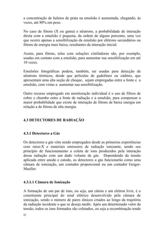82
a concentração de haletos de prata na emulsão é aumentada, chegando, às
vezes, até 80% em peso.
No caso de fótons (X ou gama) e nêutrons, a probabilidade de interação
direta com a emulsão é pequena, da ordem de alguns porcento, uma vez
que ocorre apenas a sensibilização da emulsão por elétrons secundários ou
fótons de energia mais baixa, resultantes da interação inicial.
Assim, para fótons, telas com soluções cintiladoras são, por exemplo,
usadas em contato com a emulsão, para aumentar sua sensibilização em até
10 vezes.
Emulsões fotográficas podem, também, ser usadas para detecção de
nêutrons térmicos, desde que películas de gadolíneo ou cádmio, que
apresentam uma alta seção de choque, sejam empregadas entre a fonte e a
emulsão, com vistas a aumentar sua sensibilização.
Outro recurso empregado em monitoração individual é o uso de filtros de
cobre e chumbo entre a fonte de radiação e a emulsão, para compensar a
maior probabilidade que existe de interação de fótons de baixa energia em
relação a de fótons de alta energia.
4.3 DETECTORES DE RADIAÇÃO
4.3.1 Detectores a Gás
Os detectores a gás vêm sendo empregados desde as primeiras experiências
com raios-X e materiais emissores de radiação ionizante, sendo seu
princípio de funcionamento a coleta de íons produzidos pela interação
dessa radiação com um dado volume de gás. Dependendo da tensão
aplicada entre anodo e catodo, os detectores a gás funcionarão como uma
câmara de ionização, um contador proporcional ou um contador Geiger-
Mueller.
4.3.1.1 Câmara de Ionização
A formação de um par de íons, ou seja, um cátion e um elétron livre, é o
constituinte principal do sinal elétrico desenvolvido pela câmara de
ionização, sendo o número de pares iônicos criados ao longo da trajetória
da radiação incidente o que se deseja medir. Após um determinado valor da
tensão, todos os íons formados são coletados, ou seja a recombinação tende
 