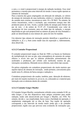 83
a zero, e o sinal é proporcional à energia da radiação incidente. Esse sinal
permanece o mesmo para uma intervalo de tensão e nessa região operam as
câmaras de ionização.
Para a maioria dos gases empregados em detecção de radiação, os valores
da energia de ionização de suas moléculas, relativa à remoção de elétrons
da camada mais externa, encontram-se entre 10 e 20 MeV. No entanto, há
outros mecanismos, como a excitação, que consomem energia mas não
produzem pares de íons. Assim, a perda média de energia para formar um
par de íons é da ordem de 31-35 eV. Considerando esse valor de
energia/par de íons constante, para um dado tipo de radiação, a energia
depositada no gás será proporcional ao número de pares de íons formados e
pode ser determinada se esse número de pares de íons for medido.
Um detector tipo câmara de ionização permite identificar e quantificar as
radiações α, β, e γ, bem como medir taxa de exposição e, indiretamente,
dose absorvida.
4.3.1.2 Contador Proporcional
O contador proporcional surgiu no final de 1940 e se baseia no fenômeno
de multiplicação de íons no gás, uma conseqüência do aumento do campo
elétrico a níveis tais que os elétrons produzidos primariamente são
acelerados e produzem, por colisão com moléculas neutras do gás,
ionizações secundárias, liberando novos elétrons, num efeito tipo cascata.
Os pulsos originados em contadores proporcionais são muito maiores que
aqueles típicos de câmaras de ionização, sendo portanto, convenientes para
medir raios-X, elétrons de baixa energia e radiação α.
Contadores proporcionais são usados, também, para detecção de nêutrons,
por meio de reações nucleares (n, p) ou (n, α), colocando-se o material para
interação com os nêutrons dentro do contador.
4.3.1.3 Contador Geiger-Mueller
O Contador Geiger-Mueller, normalmente referido como contador G-M, ou
tubo Geiger, é um dos dispositivos mais antigos existentes para medir
radiação, tendo sido desenvolvido por Geiger e Mueller, em 1928. No
entanto, devido a sua simplicidade, baixo custo e facilidade de operação, é
amplamente empregado até os dias de hoje. Sua região de operação
corresponde a um intervalo de tensão maior ainda que o do contador
proporcional, região essa que provoca uma avalanche de ionizações que,
 