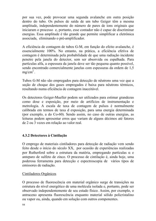 84
por sua vez, pode provocar uma segunda avalanche em outra posição
dentro do tubo. Os pulsos de saída de um tubo Geiger têm a mesma
amplitude, independentemente do número de pares de íons originais que
iniciaram o processo e, portanto, esse contador não é capaz de discriminar
energias. Essa amplitude é tão grande que permite simplificar a eletrônica
associada, eliminando o pré-amplificador.
A eficiência de contagem de tubos G-M, em função do efeito avalanche, é
essencialmente 100%. No entanto, na prática, a eficiência efetiva de
contagem é determinada pela probabilidade de que uma radiação incidente
penetre pela janela do detector, sem ser absorvida ou espalhada. Para
partículas alfa, a espessura da janela deve ser tão pequena quanto possível,
sendo encontrado comercialmente janelas com espessuras da ordem de 1,5
mg/cm2
.
Tubos G-M não são empregados para detecção de nêutrons uma vez que a
seção de choque dos gases empregados é baixa para nêutrons térmicos,
resultando numa eficiência de contagem inaceitável.
Os detectores Geiger-Mueller podem ser utilizados para estimar grandezas
como dose e exposição, por meio de artifícios de instrumentação e
metrologia. A escala de taxa de contagem de pulsos é normalmente
calibrada em termos de taxa d exposição, para uma energia determinada
(por exemplo, a do Co-60). Sendo assim, no caso de outras energias, as
leituras podem apresentar erros que variam de alguns décimos até fatores
de 2 ou 3 vezes em relação ao valor real.
4.3.2 Detectores à Cintilação
O emprego de materiais cintiladores para detecção de radiação vem sendo
feito desde o início do século XX, por ocasião de experiências realizadas
por Rutherford sobre a estrutura da matéria, empregando partículas α e
anteparo de sulfeto de zinco. O processo de cintilação é, ainda hoje, uma
poderosa ferramenta para detecção e espectroscopia de vários tipos de
emissores de radiação.
Cintiladores Orgânicos
O processo de fluorescência em material orgânico surge de transições na
estrutura do nível energético de uma molécula isolada e, portanto, pode ser
observado independentemente de seu estado físico. Assim, por exemplo, o
antraceno apresenta fluorescência enquanto material sólido policristalino
ou vapor ou, ainda, quando em solução com outros componentes.
 