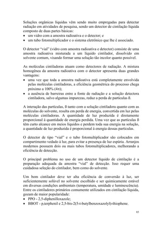 85
Soluções orgânicas líquidas vêm sendo muito empregadas para detectar
radiação em atividades de pesquisa, sendo um detector de cintilação líquida
composto de duas partes básicas:
• um vidro com a amostra radioativa e o detector; e
• um tubo fotomultiplicador e o sistema eletrônico que lhe é associado.
O detector “vial” (vidro com amostra radioativa e detector) consiste de uma
amostra radioativa misturada a um líquido cintilador, dissolvido em
solvente comum, visando formar uma solução tão incolor quanto possível.
As moléculas cintiladoras atuam como detectores de radiação. A mistura
homogênea da amostra radioativa com o detector apresenta duas grandes
vantagens:
• uma vez que toda a amostra radioativa está completamente envolvida
pelas moléculas cintiladoras, a eficiência geométrica do processo chega
próximo a 100% (4π);
• a ausência de barreiras entre a fonte de radiação e a solução detectora
cintiladora, salvo algumas impurezas, reduz a perda de partículas ß.
A interação das partículas, ß tanto com a solução cintiladora quanto com as
moléculas do solvente, resulta em perda de energia, convertida em luz pelas
moléculas cintiladoras. A quantidade de luz produzida é diretamente
proporcional à quantidade de energia perdida. Uma vez que as partículas ß
têm curto alcance em meios líquidos e perdem toda sua energia na solução,
a quantidade de luz produzida é proporcional à energia dessas partículas.
O detector de tipo “vial” e o tubo fotomultiplicador são colocados em
compartimento vedado à luz, para evitar a presença de luz espúria. Arranjos
modernos possuem dois ou mais tubos fotomultiplicadores, melhorando a
eficiência de detecção.
O principal problema no uso de um detector líquido de cintilação é a
preparação adequada da amostra “vial” de detecção. Isso requer uma
cuidadosa seleção do cintilador, bem como do solvente.
Um bom cintilador deve ter alta eficiência de conversão à luz, ser
suficientemente solúvel no solvente escolhido e ser quimicamente estável
em diversas condições ambientais (temperatura, umidade e luminescência).
Entre os cintiladores primários comumente utilizados em cintilação líquida,
gozam de maior popularidade:
• PPO - 2,5-diphenilloxazole;
• BBOT - p,terphenil e 2,5-bis-2(5-t-butylbenzoxazolyl)-thiophene.
 