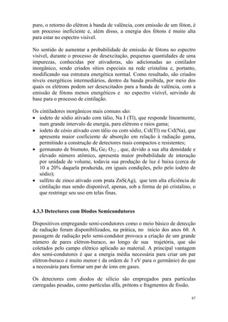 87
puro, o retorno do elétron à banda de valência, com emissão de um fóton, é
um processo ineficiente e, além disso, a energia dos fótons é muito alta
para estar no espectro visível.
No sentido de aumentar a probabilidade de emissão de fótons no espectro
visível, durante o processo de desexcitação, pequenas quantidades de uma
impurezas, conhecidas por ativadoras, são adicionadas ao cintilador
inorgânico, sendo criados sítios especiais na rede cristalina e, portanto,
modificando sua estrutura energética normal. Como resultado, são criados
níveis energéticos intermediários, dentro da banda proibida, por meio dos
quais os elétrons podem ser desexcitados para a banda de valência, com a
emissão de fótons menos energéticos e no espectro visível, servindo de
base para o processo de cintilação.
Os cintiladores inorgânicos mais comuns são:
• iodeto de sódio ativado com tálio, Na I (Tl), que responde linearmente,
num grande intervalo de energia, para elétrons e raios gama;
• iodeto de césio ativado com tálio ou com sódio, CsI(Tl) ou CsI(Na), que
apresenta maior coeficiente de absorção em relação à radiação gama,
permitindo a construção de detectores mais compactos e resistentes;
• germanato de bismuto, Bi4 Ge3 O12 , que, devido a sua alta densidade e
elevado número atômico, apresenta maior probabilidade de interação
por unidade de volume, todavia sua produção de luz é baixa (cerca de
10 a 20% daquela produzida, em iguais condições, pelo pelo iodeto de
sódio);
• sulfeto de zinco ativado com prata ZnS(Ag), que tem alta eficiência de
cintilação mas sendo disponível, apenas, sob a forma de pó cristalino, o
que restringe seu uso em telas finas.
4.3.3 Detectores com Diodos Semicondutores
Dispositivos empregando semi-condutores como o meio básico de detecção
de radiação foram disponibilizados, na prática, no início dos anos 60. A
passagem de radiação pelo semi-condutor provoca a criação de um grande
número de pares elétron-buraco, ao longo de sua trajetória, que são
coletados pelo campo elétrico aplicado ao material. A principal vantagem
dos semi-condutores é que a energia média necessária para criar um par
elétron-buraco é muito menor ( da ordem de 3 eV para o germânio) do que
a necessária para formar um par de íons em gases.
Os detectores com diodos de silício são empregados para partículas
carregadas pesadas, como partículas alfa, prótons e fragmentos de fissão.
 