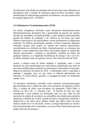 88
Os detectores com diodos de germânio são um dos tipos mais utilizados em
laboratórios para a medida de emissores gama de baixa atividade e para
identificação de radioisótopos presentes em materiais, em uma grande faixa
de energia (alguns keV a 10 MeV).
4.3.4 Dosímetros Termoluminescentes (TLD)
Os cristais inorgânicos utilizados como dosímetros termoluminescentes
(thermoluminescent dosimeter) têm a propriedade de possuir um número
elevado de armadilhas na banda proibida, a uma distância suficientemente
grande das bandas de condução e de valência de tal forma que tanto
elétrons como buracos são aprisionados e assim permanecem a temperatura
ambiente. Os elétrons aprisionados, quando o cristal é aquecido, adquirem
suficiente energia para migrar no sentido dos buracos aprisionados,
recombinando-se e emitindo um fóton. Alternativamente, se os buracos são
liberados a uma temperatura mais baixa, eles podem migrar no sentido dos
elétrons aprisionados e também se recombinar, emitindo um fóton. De
qualquer maneira, se a magnitude da diferença de energia é de 3 ou 4 eV,
os fótons emitidos estão no espectro visível e são a base do sinal do TLD.
Assim, o número total de fótons emitidos é registrado, após o sinal
luminoso ter sido transformado em sinal elétrico amplificado, por meio de
uma foto-multiplicadora, podendo ser diretamente relacionado à Exposição.
Depois do processo de leitura do TLD, a informação sobre a exposição à
radiação é apagada, uma vez que todos os elétrons aprisionados são
liberados. O cristal oferece, portanto, a vantagem de poder ser reutilizado
muitas vezes.
As principais substâncias utilizadas como materiais termoluminescentes
para dosimetria são o sulfato de cálcio com ativadores de disprósio, CaSO4
(Dy), o sulfato de cálcio com ativadores de manganês, CaSO4 (Mn), o
fluoreto de lítio, LiF, e a fluorita, CaF2 . O fluoreto de lítio tem sido
considerado o mais popular em dosimetria uma vez que, além de não
necessitar da adição de ativadores (as armadilhas são criadas pelas próprias
impurezas e defeitos do cristal), a perda de fótons à temperatura ambiente é
desprezível e seu baixo peso atômico médio não difere muito do peso
atômico médio do ar ou do tecido. Assim, a energia depositada no cristal é
bem correlacionada com a Exposição γ ou com a Dose Equivalente para um
amplo intervalo de energias γ.
 