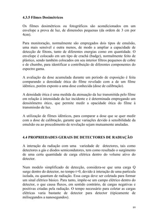 89
4.3.5 Filmes Dosimétricos
Os filmes dosimétricos ou fotográficos são acondicionados em um
envelope a prova de luz, de dimensões pequenas (da ordem de 3 cm por
4cm).
Para monitoração, normalmente são empregados dois tipos de emulsão,
uma mais sensível e outra menos, de modo a ampliar a capacidade de
detecção de fótons, tanto de diferentes energias como em quantidade. O
envelope é colocado em um tipo de crachá (badge), normalmente feito de
plástico, sendo também colocados em seu interior filtros pequenos de cobre
e de chumbo, para identificar a contribuição de diferentes componentes do
espectro gama.
A avaliação da dose acumulada durante um período de exposição é feita
comparando a densidade ótica do filme revelado com a de um filme
idêntico, porém exposto a uma dose conhecida (dose de calibração).
A densidade ótica é uma medida da atenuação da luz transmitida pelo filme
em relação à intensidade da luz incidente e é determinada empregando um
densitômetro ótico, que permite medir a opacidade ótica do filme à
transmissão de luz.
A utilização de filmes idênticos, para comparar a dose que se quer medir
com a dose de calibração, garante que variações devido à sensibilidade da
emulsão ou ao procedimento de revelação sejam mutuamente anuladas.
4.4 PROPRIEDADES GERAIS DE DETECTORES DE RADIAÇÃO
A interação da radiação com uma variedade de detectores, tais como
detectores a gás e diodos semicondutores, tem como resultado o surgimento
de uma certa quantidade de carga elétrica dentro do volume ativo do
detector.
Num modelo simplificado de detecção, considera-se que uma carga Q
surge dentro do detector, no tempo t=0, devido à interação de uma partícula
isolada, ou quantum de radiação. Essa carga deve ser coletada para formar
um sinal elétrico básico. Para tanto, impõe-se um campo elétrico dentro do
detector, o que causa fluxos, em sentido contrário, de cargas negativas e
positivas criadas pela radiação. O tempo necessário para coletar as cargas
elétricas varia bastante de detector para detector (tipicamente de
milisegundos a nanosegundos).
 