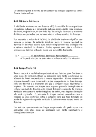 De um modo geral, a escolha de um detector de radiação depende de vários
fatores, destacando-se:
4.4.1 Eficiência Intrínseca
A eficiência intrínseca de um detector (Ei) é a medida de sua capacidade
em detectar radiação e é, geralmente, definida como a razão entre o número
de fótons, ou partículas, de um dado tipo de radiação detectada e o número
de fótons, ou partículas, que incidem sobre o volume sensível do detector.
Por exemplo, o valor de 0,5 (50%) de eficiência intrínseca significa que
somente a metade da radiação incidente sobre o volume sensível do
detector foi detectada e que a outra metade simplesmente não interagiu com
o volume sensível do detector. Assim, quanto mais alta a eficiência
intrínseca do detector utilizado, maior será a exatidão da medida.
Ei = ___________no
de partículas detectadas pelo detector___________
no
de partículas que incidem sobre o volume sensível do detector
4.4.2 Tempo Morto ( τ)
Tempo morto é a medida da capacidade de um detector para funcionar a
altas taxas de contagem (fluxo de radiação), sem perda significativa do
número de fótons ou partículas a serem registrados. Existe sempre um
pequeno intervalo entre o momento em que uma partícula ou fóton interage
com um detector e o momento em que o detector reage, registrando a
resposta. Se, durante este tempo, uma segunda partícula interagir com o
volume sensível do detector, este poderá distorcer a resposta da primeira
partícula, provocando a perda de registro de ambas, ou a segunda interação
não será registrada. O intervalo de tempo mínimo necessário entre a
chegada de duas partículas sobre o detector, sem que haja distorção ou
perda de registro da segunda partícula, é definido como tempo morto do
detector.
Um detector apresentando um longo tempo morto não pode operar em
ambientes com altas taxas de contagem sem perda significativa e
conseqüente distorção.
90
 