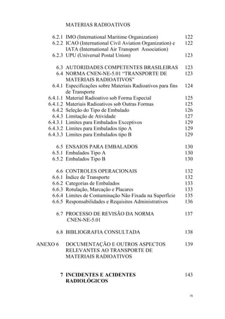 ix
MATERIAS RADIOATIVOS
6.2.1 IMO (International Maritime Organization) 122
6.2.2 ICAO (International Civil Aviation Organization) e
IATA (International Air Transport Association)
122
6.2.3 UPU (Universal Postal Union) 123
6.3 AUTORIDADES COMPETENTES BRASILEIRAS 123
6.4 NORMA CNEN-NE-5.01 “TRANSPORTE DE
MATERIAIS RADIOATIVOS”
123
6.4.1 Especificações sobre Materiais Radioativos para fins
de Transporte
124
6.4.1.1 Material Radioativo sob Forma Especial 125
6.4.1.2 Materiais Radioativos sob Outras Formas 125
6.4.2 Seleção do Tipo de Embalado 126
6.4.3 Limitação de Atividade 127
6.4.3.1 Limites para Embalados Exceptivos 129
6.4.3.2 Limites para Embalados tipo A 129
6.4.3.3 Limites para Embalados tipo B 129
6.5 ENSAIOS PARA EMBALADOS 130
6.5.1 Embalados Tipo A 130
6.5.2 Embalados Tipo B 130
6.6 CONTROLES OPERACIONAIS 132
6.6.1 Índice de Transporte 132
6.6.2 Categorias de Embalados 133
6.6.3 Rotulação, Marcação e Placares 133
6.6.4 Limites de Contaminação Não Fixada na Superfície 135
6.6.5 Responsabilidades e Requisitos Administrativos 136
6.7 PROCESSO DE REVISÃO DA NORMA
CNEN-NE-5.01
137
6.8 BIBLIOGRAFIA CONSULTADA 138
ANEXO 6 DOCUMENTAÇÃO E OUTROS ASPECTOS
RELEVANTES AO TRANSPORTE DE
MATERIAIS RADIOATIVOS
139
7 INCIDENTES E ACIDENTES
RADIOLÓGICOS
143
 