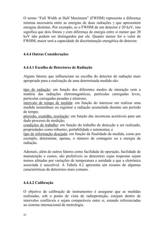 92
O termo “Full Width at Half Maximum” (FWHM) representa a diferença
mínima necessária entre as energias de duas radiações γ que apresentem
energias distintas. Por exemplo, se o FWHM de um detector é 20 keV, isto
significa que dois fótons γ com diferença de energia entre si menor que 20
keV não podem ser distinguidos por ele. Quanto menor for o valor de
FWHM, maior será a capacidade de discriminação energética do detector.
4.4.4 Outras Considerações
4.4.4.1 Escolha de Detectores de Radiação
Alguns fatores que influenciam na escolha do detector de radiação mais
apropriado para a realização de uma determinada medida são:
tipo de radiação: em função dos diferentes modos de interação com a
matéria das radiações eletromagnéticas, partículas carregadas leves,
partículas carregadas pesadas e nêutrons;
intervalo de tempo de medida: em função do interesse em realizar uma
medida instantânea ou registrar a radiação acumulada durante um período
de tempo;
precisão, exatidão, resolução: em função das incertezas aceitáveis para um
dado processo de medição;
condições de trabalho: em função do trabalho de detecção a ser realizado,
propriedades como robustez, portabilidade e autonomia; e
tipo de informação desejada: em função da finalidade da medida, como por
exemplo, determinar, apenas, o número de contagens ou a energia da
radiação.
Ademais, além de outros fatores como facilidade de operação, facilidade de
manutenção e custos, são preferíveis os detectores cujas respostas sejam
menos afetadas por variações de temperatura e umidade a que a eletrônica
associada é suscetível. A Tabela 4.2 apresenta um resumo de algumas
características de detectores mais comuns.
4.4.4.2 Calibração
O objetivo da calibração de instrumentos é assegurar que as medidas
realizadas, sob o ponto de vista de radioproteção, estejam dentro de
intervalos confiáveis e sejam comparáveis entre si, estando referenciadas
ao sistema internacional de metrologia.
 