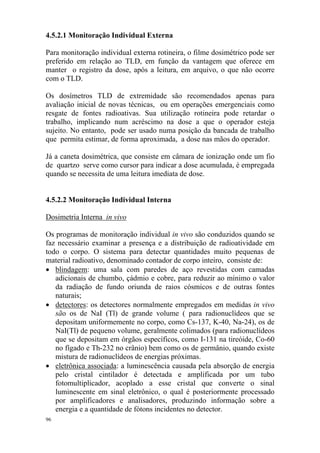 96
4.5.2.1 Monitoração Individual Externa
Para monitoração individual externa rotineira, o filme dosimétrico pode ser
preferido em relação ao TLD, em função da vantagem que oferece em
manter o registro da dose, após a leitura, em arquivo, o que não ocorre
com o TLD.
Os dosímetros TLD de extremidade são recomendados apenas para
avaliação inicial de novas técnicas, ou em operações emergenciais como
resgate de fontes radioativas. Sua utilização rotineira pode retardar o
trabalho, implicando num acréscimo na dose a que o operador esteja
sujeito. No entanto, pode ser usado numa posição da bancada de trabalho
que permita estimar, de forma aproximada, a dose nas mãos do operador.
Já a caneta dosimétrica, que consiste em câmara de ionização onde um fio
de quartzo serve como cursor para indicar a dose acumulada, é empregada
quando se necessita de uma leitura imediata de dose.
4.5.2.2 Monitoração Individual Interna
Dosimetria Interna in vivo
Os programas de monitoração individual in vivo são conduzidos quando se
faz necessário examinar a presença e a distribuição de radioatividade em
todo o corpo. O sistema para detectar quantidades muito pequenas de
material radioativo, denominado contador de corpo inteiro, consiste de:
• blindagem: uma sala com paredes de aço revestidas com camadas
adicionais de chumbo, çádmio e cobre, para reduzir ao mínimo o valor
da radiação de fundo oriunda de raios cósmicos e de outras fontes
naturais;
• detectores: os detectores normalmente empregados em medidas in vivo
são os de NaI (Tl) de grande volume ( para radionuclídeos que se
depositam uniformemente no corpo, como Cs-137, K-40, Na-24), os de
NaI(Tl) de pequeno volume, geralmente colimados (para radionuclídeos
que se depositam em órgãos específicos, como I-131 na tireóide, Co-60
no fígado e Th-232 no crânio) bem como os de germânio, quando existe
mistura de radionuclídeos de energias próximas.
• eletrônica associada: a luminescência causada pela absorção de energia
pelo cristal cintilador é detectada e amplificada por um tubo
fotomultiplicador, acoplado a esse cristal que converte o sinal
luminescente em sinal eletrônico, o qual é posteriormente processado
por amplificadores e analisadores, produzindo informação sobre a
energia e a quantidade de fótons incidentes no detector.
 