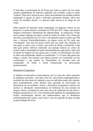 97
O indivíduo é posicionado de tal forma que todas as partes do seu corpo
estejam eqüidistantes do detector, podendo, por exemplo, sentar-se numa
“cadeira” feita sob a forma de arco. Outro procedimento de medida também
empregado é aquele no qual o indivíduo permanece deitado sobre uma
cama, em decúbito dorsal, e o detector pode mover-se ao longo de seu
corpo.
Outro aparato de detecção muito empregado em diagnose clínica ou em
pesquisa é a gama-câmera, inventada em 1958 por H.O. Anger, que produz
imagens mostrando a distribuição de radioatividade no organismo. O tipo
mais comum emprega um único cristal de iodeto de sódio, sob a forma de
um disco com espessura de 12,5 mm e um diâmetro igual ou maior que 500
mm., e diversas fotomultiplicadoras, em alguns casos até 90, cada uma
“enxergando” uma área um pouco maior que sua seção reta. Quando um
raio gama se choca com o cristal, uma chuva de fótons é produzida. Cada
tubo gera pulsos elétricos indicando sua posição relativa ao centro do
cristal, sendo a intensidade do pulso determinada por quão perto o tubo está
do ponto de impacto do raio gama com o cristal. As informações de todos
os tubos são combinadas, dando as coordenadas Y e X para cada gama que
atinge o cristal. Isso permite que figuras possam ser construídas em um
osciloscópio, e que podem ser fotografadas ou enviadas para um
computador, de modo a serem armazenadas ou processadas
numericamente.
Dosimetria Citogenética
A indução de aberrações cromossômicas, por ser uma das várias respostas
às radiações ionizantes, tem sido a base de uma técnica empregada para a
avaliação de altas doses de radiação a que um indivíduo tenha sido exposto,
tanto acidentalmente como durante uma operação de intervenção em
decorrência de um acidente. Assim, a dosimetria citogenética consiste em
analisar as aberrações cromossômicas em linfócitos de uma amostra de
sangue venoso e compará-las com uma curva de calibração do tipo Dose x
Resposta produzida in vitro. Este método pode também ser empregado para
avaliar contaminação interna por radionuclídeos que se distribuem
uniformemente pelo corpo, como seria o caso da ingestão de água triciada
ou pela inalação de trício.
 