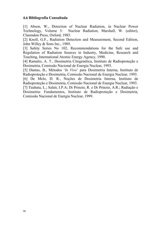 98
4.6 Bibliografia Consultada
[1] Abson, W., Detection of Nuclear Radiation, in Nuclear Power
Technology, Volume 3: Nuclear Radiation, Marshall, W. (editor),
Clarendon Press, Oxford, 1983.
[2] Knoll, G.F., Radiation Detection and Measurement, Second Edition,
John Willey & Sons Inc., 1989.
[3] Safety Series No 102, Recommendations for the Safe use and
Regulation of Radiation Sources in Industry, Medicine, Research and
Teaching, International Atomic Energy Agency, 1990.
[4] Ramalio, A. T., Dosimetria Citogenética, Instituto de Radioproteção e
Dosimetria, Comissão Nacional de Energia Nuclear, 1993.
[5] Dantas, B., Métodos ‘In Vivo’ para Dosimetria Interna, Instituto de
Radioproteção e Dosimetria, Comissão Nacional de Energia Nuclear, 1993.
[6] De Melo, D. R., Noções de Dosimetria Interna, Instituto de
Radioproteção e Dosimetria, Comissão Nacional de Energia Nuclear, 1993.
[7] Tauhata, L.; Salati, I.P.A; Di Prinzio, R. e Di Prinzio, A.R.; Radiação e
Dosimetria: Fundamentos, Instituto de Radioproteção e Dosimetria,
Comissão Nacional de Energia Nuclear, 1999.
 