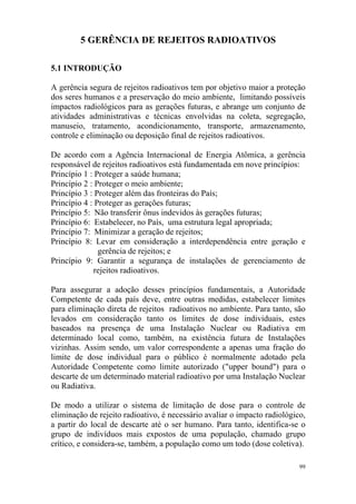 99
5 GERÊNCIA DE REJEITOS RADIOATIVOS
5.1 INTRODUÇÃO
A gerência segura de rejeitos radioativos tem por objetivo maior a proteção
dos seres humanos e a preservação do meio ambiente, limitando possíveis
impactos radiológicos para as gerações futuras, e abrange um conjunto de
atividades administrativas e técnicas envolvidas na coleta, segregação,
manuseio, tratamento, acondicionamento, transporte, armazenamento,
controle e eliminação ou deposição final de rejeitos radioativos.
De acordo com a Agência Internacional de Energia Atômica, a gerência
responsável de rejeitos radioativos está fundamentada em nove princípios:
Princípio 1 : Proteger a saúde humana;
Princípio 2 : Proteger o meio ambiente;
Princípio 3 : Proteger além das fronteiras do País;
Princípio 4 : Proteger as gerações futuras;
Princípio 5: Não transferir ônus indevidos às gerações futuras;
Princípio 6: Estabelecer, no País, uma estrutura legal apropriada;
Princípio 7: Minimizar a geração de rejeitos;
Princípio 8: Levar em consideração a interdependência entre geração e
gerência de rejeitos; e
Princípio 9: Garantir a segurança de instalações de gerenciamento de
rejeitos radioativos.
Para assegurar a adoção desses princípios fundamentais, a Autoridade
Competente de cada país deve, entre outras medidas, estabelecer limites
para eliminação direta de rejeitos radioativos no ambiente. Para tanto, são
levados em consideração tanto os limites de dose individuais, estes
baseados na presença de uma Instalação Nuclear ou Radiativa em
determinado local como, também, na existência futura de Instalações
vizinhas. Assim sendo, um valor correspondente a apenas uma fração do
limite de dose individual para o público é normalmente adotado pela
Autoridade Competente como limite autorizado ("upper bound") para o
descarte de um determinado material radioativo por uma Instalação Nuclear
ou Radiativa.
De modo a utilizar o sistema de limitação de dose para o controle de
eliminação de rejeito radioativo, é necessário avaliar o impacto radiológico,
a partir do local de descarte até o ser humano. Para tanto, identifica-se o
grupo de indivíduos mais expostos de uma população, chamado grupo
crítico, e considera-se, também, a população como um todo (dose coletiva).
 