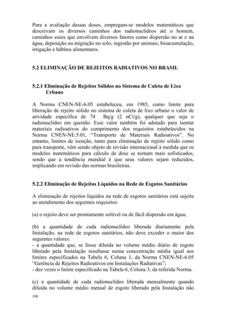 100
Para a avaliação dessas doses, empregam-se modelos matemáticos que
descrevam os diversos caminhos dos radionuclideos até o homem,
caminhos esses que envolvem diversos fatores como dispersão no ar e na
água, deposição ou migração no solo, ingestão por animais, bioacumulação,
irrigação e hábitos alimentares.
5.2 ELIMINAÇÃO DE REJEITOS RADIATIVOS NO BRASIL
5.2.1 Eliminação de Rejeitos Sólidos no Sistema de Coleta de Lixo
Urbano
A Norma CNEN-NE-6.05 estabeleceu, em 1985, como limite para
liberação de rejeito sólido no sistema de coleta de lixo urbano o valor de
atividade especifica de 74 Bq/g (2 nCi/g), qualquer que seja o
radionuclideo em questão. Esse valor também foi adotado para isentar
materiais radioativos do cumprimento dos requisitos estabelecidos na
Norma CNEN-NE.5.01, “Transporte de Materiais Radioativos”. No
entanto, limites de isenção, tanto para eliminação de rejeito sólido como
para transporte, vêm sendo objeto de revisão internacional à medida que os
modelos matemáticos para cálculo de dose se tornam mais sofisticados,
sendo que a tendência mundial é que seus valores sejam reduzidos,
implicando em revisão das normas brasileiras.
5.2.2 Eliminação de Rejeitos Líquidos na Rede de Esgotos Sanitários
A eliminação de rejeitos líquidos na rede de esgotos sanitários está sujeita
ao atendimento dos seguintes requisitos:
(a) o rejeito deve ser prontamente solúvel ou de fácil dispersão em água;
(b) a quantidade de cada radionuclídeo liberada diariamente pela
Instalação, na rede de esgotos sanitários, não deve exceder o maior dos
seguintes valores:
- a quantidade que, se fosse diluída no volume médio diário de esgoto
liberado pela Instalação resultasse numa concentração média igual aos
limites especificados na Tabela 6, Coluna 1, da Norma CNEN-NE-6.05
“Gerência de Rejeitos Radioativos em Instalações Radiativas”;
- dez vezes o limite especificado na Tabela 6, Coluna 3, da referida Norma.
(c) a quantidade de cada radionuclídeo liberada mensalmente quando
diluída no volume médio mensal de esgoto liberado pela Instalação não
 