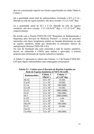 101
deve ter concentração superior aos limites especificados na citada Tabela 6,
Coluna 1;
(d) a quantidade anual total de radionuclideos, excluindo o H-3 e C-14 ,
liberada na rede de esgoto sanitário, não deve exceder 1 Ci (3,7x1010
Bq);
(e) a quantidade anual de H-3 e C-14, liberada na rede de esgotos
sanitários, não deve exceder 5 Ci (18,5x1010
Bq) e 1 Ci (3,7x1010
Bq),
respectivamente.
De acordo com a Norma CNEN-NE-3.05 “Requisitos de Radioproteção e
Segurança para Serviços de Medicina Nuclear”, a excreta de pacientes
internados com doses terapêuticas poderá ser lançada diretamente na rede
de esgotos sanitários, desde que obedecidos os princípios básicos de
radioproteção (Norma CNEN-NE-3.01).
No caso da Instalação não estar conectada à rede de esgotos sanitários,
deverá ser submetido à CNEN, para análise e aprovação, o sistema
proposto para eliminação de rejeitos radioativos líquidos.
A Tabela 5.1 apresenta os valores das Colunas 1 e 3 da Norma CNEN-NE-
6.05 para alguns radionuclídeos mais empregados em pesquisa.
Tabela 5.1 - Limites para Liberação de Rejeitos Líquidos na
Rede de Esgotos Sanitários (CNEN-NE-6.05)
Radionuclideo Coluna 1
(Bq/m3
)
Coluna 3
µCi (104
Bq)
Br-82 3,0 x 108
10 (40)
Ca-45 1,1 x 107
10 (40)
C-14 7,4 x 108
100 (400)
Co-58 1,5 x 108
10 (40)
Cr-51 1,8 x 109
1000 (4000)
S-35 7,4 x 107
100 (400)
H-3 3,7 x 109
1000 (4000)
I-125 1,5 x 106
1 (4)
I-131 2,2 x 106
1(4)
Mo-99 1,8 x 108
100 (400)
P-32 1.8 x 107
10 (40)
Na-22 3,7 x 107
-
Tc-99m 7,4 x 109
100 (400)
 