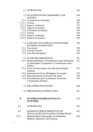 x
7.1 INTRODUÇÃO 143
7.2 OS ACIDENTES DE CHERNOBYL E DE
GOIÂNIA
146
7.2.1 O Acidente de Chernobyl 146
7.2.1.1 Vítimas 147
7.2.1.2 Impacto Ambiental 147
7.2.1.3 Impacto Econômico 148
7.2.2 O Acidente de Goiânia 148
7.2.2.1 Vítimas 148
7.2.2.2 Impacto Ambiental 149
7.2.2.3 Impacto Econômico 149
7.3 FASES DE UM ACIDENTE ENVOLVENDO
MATERIAL RADIOATIVO
149
7.3.1 Fase Inicial 150
7.3.2 Fase de Controle 150
7.3.3 Fase Pós-Emergência 150
7.4 PLANO DE EMERGÊNCIA 151
7.4.1 Responsabilidades e Procedimentos para Notificação
às Autoridades Competentes e Comunicação com o
Público
151
7.4.2 Níveis de Intervenção e de Ação para Proteção
Imediata
152
7.4.3 Isolamento de Áreas, Blindagem, Evacuação 153
7.4.4 Descontaminação de Pessoal e de Áreas 154
7.4.5 Procedimentos para Treinamento, Exercícios
e Atualização do Plano
154
7.5 RELATÓRIO DO EVENTO 160
7.6 BIBLIOGRAFIA CONSULTADA 161
8 MATERIAIS RADIOATIVOS E O
INCÊNDIO
163
8.1 INTRODUÇÃO 163
8.2 RADIONUCLÍDEOS PRESENTES EM
INSTALAÇÕES NUCLEARES E RADIATIVAS
163
8.2.1 Radionuclídeos Empregados em Instalações
Médicas, Industriais e de Pesquisa
164
 