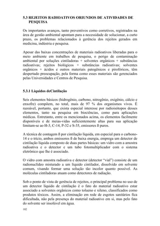 102
5.3 REJEITOS RADIOATIVOS ORIUNDOS DE ATIVIDADES DE
PESQUISA
Os importantes avanços, tanto preventivos como corretivos, registrados na
área de gestão ambiental apontam para a necessidade de solucionar, a curto
prazo, os problemas relacionados à gerência dos rejeitos gerados em
medicina, indústria e pesquisa.
Apesar das baixas concentrações de materiais radioativos liberadas para o
meio ambiente em trabalhos de pesquisa, o perigo de contaminação
ambiental por soluções cintiladoras + solventes orgânicos + substâncias
radioativas; rejeitos biológicos + substâncias radioativas; solventes
orgânicos + ácidos e outros materiais patogênicos e pirofóricos, têm
despertado preocupação, pela forma como esses materiais são gerenciados
pelas Universidades e Centros de Pesquisa.
5.3.1 Líquidos deCintilação
Seis elementos básicos (hidrogênio, carbono, nitrogênio, oxigênio, cálcio e
enxofre) compõem, no total, mais de 97 % dos organismos vivos. É
razoável, portanto, que exista especial interesse por radioisótopos desses
elementos, tanto na pesquisa em biociências, como para aplicações
médicas. Entretanto, entre os mencionados acima, os elementos facilmente
disponíveis e de meias-vidas suficientemente altas para sua aplicação
limitam-se ao H-3, C-14, P-32 e S-35, emissores ß puros.
A técnica de contagem ß por cintilação líquida, em especial para o carbono-
14 e o trício, ambos emissores ß de baixa energia, emprega um detector de
cintilação líquida composto de duas partes básicas: um vidro com a amostra
radioativa e o detector e um tubo fotomultiplicador com o sistema
eletrônico que lhe é associado.
O vidro com amostra radioativa e detector (detector “vial”) consiste de um
radionuclídeo misturado a um líquido cintilador, dissolvido em solvente
comum, visando formar uma solução tão incolor quanto possível. As
moléculas cintiladoras atuam como detectores de radiação.
Sob o ponto de vista de gerência de rejeitos, o principal problema no uso de
um detector líquido de cintilação é o fato do material radioativo estar
associado a solventes orgânicos como tolueno e xileno, classificados como
produtos tóxicos. Assim, a eliminação em rede de esgotos sanitários fica
dificultada, não pela presença do material radioativo em si, mas pelo fato
do solvente ser insolúvel em água.
 