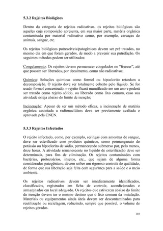 103
5.3.2 Rejeitos Biológicos
Dentro da categoria de rejeitos radioativos, os rejeitos biológicos são
aqueles cuja composição apresenta, em sua maior parte, matéria orgânica
contaminada por material radioativo como, por exemplo, carcaças de
animais, sangue, etc.
Os rejeitos biológicos putrescíveis/patogênicos devem ser pré tratados, no
mesmo dia em que foram gerados, de modo a prevenir sua putrefação. Os
seguintes métodos podem ser utilizados:
Congelamento: Os rejeitos devem permanecer congelados no “freezer”, até
que possam ser liberados, por decaimento, como não radioativos;
Químico: Soluções químicas como formol ou hipoclorito retardam a
decomposição. O rejeito deve ser totalmente coberto pelo líquido. Se for
usado formol concentrado, o rejeito ficará mumificado em um ano e poderá
ser tratado como rejeito sólido, ou liberado como lixo comum, caso sua
atividade esteja abaixo do limite de isenção;
Incineração: Apesar de ser um método eficaz, a incineração de matéria
orgânica associada a radionuclídeos deve ser previamente avaliada e
aprovada pela CNEN.
5.3.3 Rejeitos Infectados
O rejeito infectado, como, por exemplo, seringas com amostras de sangue,
deve ser esterilizado com produtos químicos, como permanganato de
potássio ou hipoclorito de sódio, permanecendo submerso por, pelo menos,
doze horas. A atividade remanescente no líquido de esterilização deve ser
determinada, para fins de eliminação. Os rejeitos contaminados com
bactérias, protozoários, insetos, etc., que sejam de alguma forma
considerados patogênicos, devem sofrer um rigoroso controle de qualidade,
de forma que sua liberação seja feita com segurança para a saúde e o meio
ambiente.
Os rejeitos radioativos devem ser imediatamente identificados,
classificados, registrados em ficha de controle, acondicionados e
armazenados em local adequado. Os rejeitos que estiverem abaixo do limite
de isenção devem ter o mesmo destino que o lixo comum da instalação.
Materiais ou equipamentos ainda úteis devem ser descontaminados para
reutilização ou reciclagem, reduzindo, sempre que possível, o volume de
rejeitos gerados.
 