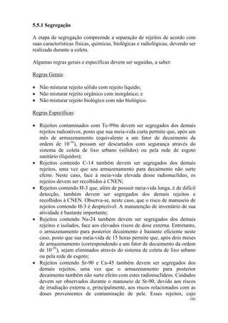 105
5.5.1 Segregação
A etapa de segregação compreende a separação de rejeitos de acordo com
suas características físicas, químicas, biológicas e radiológicas, devendo ser
realizada durante a coleta.
Algumas regras gerais e específicas devem ser seguidas, a saber:
Regras Gerais:
• Não misturar rejeito sólido com rejeito líquido;
• Não misturar rejeito orgânico com inorgânico; e
• Não misturar rejeito biológico com não biológico.
Regras Específicas:
• Rejeitos contaminados com Tc-99m devem ser segregados dos demais
rejeitos radioativos, posto que sua meia-vida curta permite que, após um
mês de armazenamento (equivalente a um fator de decaimento da
ordem de 10-36
), possam ser descartados com segurança através do
sistema de coleta de lixo urbano (sólidos) ou pela rede de esgoto
sanitário (líquidos);
• Rejeitos contendo C-14 também devem ser segregados dos demais
rejeitos, uma vez que seu armazenamento para decaimento não surte
efeito. Neste caso, face à meia-vida elevada desse radionuclídeo, os
rejeitos devem ser recolhidos à CNEN;
• Rejeitos contendo H-3 que, além de possuir meia-vida longa, é de difícil
detecção, também devem ser segregados dos demais rejeitos e
recolhidos à CNEN. Observa-se, neste caso, que o risco de manuseio de
rejeitos contendo H-3 é desprezível. A manutenção de inventário de sua
atividade é bastante importante;
• Rejeitos contendo Na-24 também devem ser segregados dos demais
rejeitos e isolados, face aos elevados riscos de dose externa. Entretanto,
o armazenamento para posterior decaimento é bastante eficiente neste
caso, posto que sua meia-vida de 15 horas permite que, após dois meses
de armazenamento (correspondendo a um fator de decaimento da ordem
de 10-29
), sejam eliminados através do sistema de coleta de lixo urbano
ou pela rede de esgoto;
• Rejeitos contendo Sr-90 e Ca-45 também devem ser segregados dos
demais rejeitos, uma vez que o armazenamento para posterior
decaimento também não surte efeito com estes radionuclídeos. Cuidados
devem ser observados durante o manuseio de Sr-90, devido aos riscos
de irradiação externa e, principalmente, aos riscos relacionados com as
doses provenientes de contaminação de pele. Esses rejeitos, cujo
 
